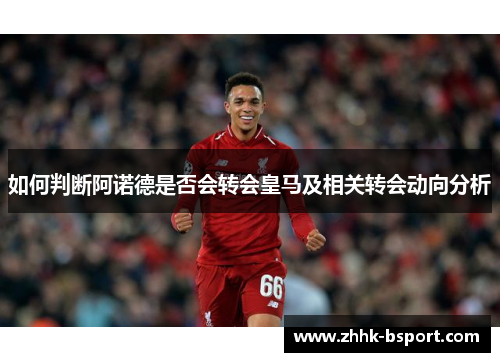 如何判断阿诺德是否会转会皇马及相关转会动向分析