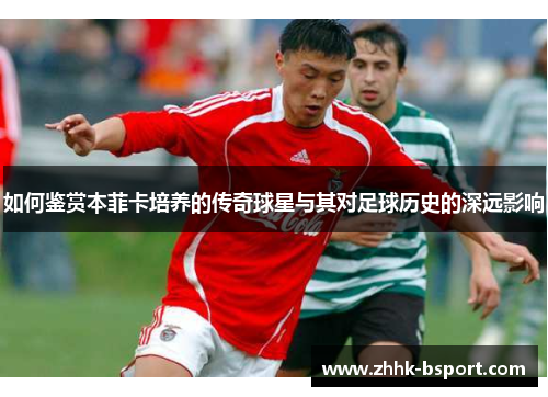 如何鉴赏本菲卡培养的传奇球星与其对足球历史的深远影响