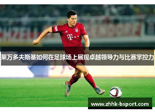 莱万多夫斯基如何在足球场上展现卓越领导力与比赛掌控力