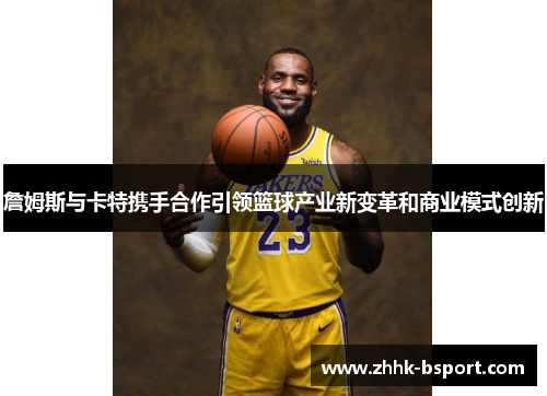 詹姆斯与卡特携手合作引领篮球产业新变革和商业模式创新 詹姆斯与卡特携手合作引领篮球产业新变革和商业模式创新