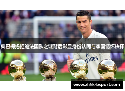 奥巴梅扬拒绝法国队之谜背后彰显身份认同与家国情怀抉择 奥巴梅扬拒绝法国队之谜背后彰显身份认同与家国情怀抉择
