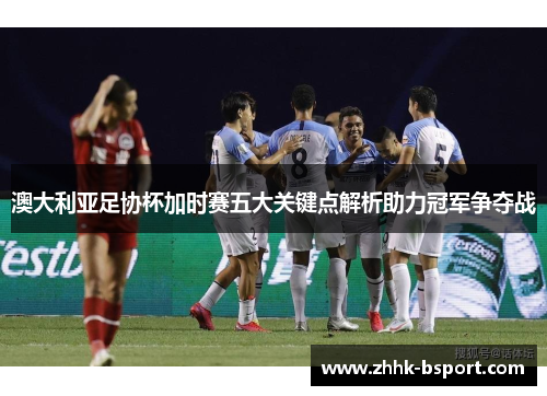 澳大利亚足协杯加时赛五大关键点解析助力冠军争夺战 澳大利亚足协杯加时赛五大关键点解析助力冠军争夺战
