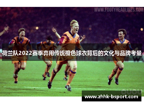 荷兰队2022赛季弃用传统橙色球衣背后的文化与品牌考量